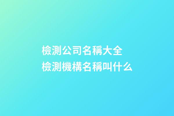 檢測公司名稱大全 檢測機構名稱叫什么-第1張-公司起名-玄機派